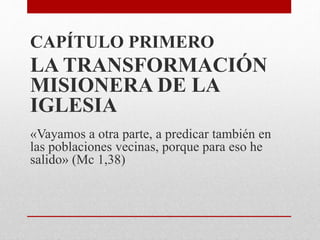 CAPÍTULO PRIMERO
LA TRANSFORMACIÓN
MISIONERA DE LA
IGLESIA
«Vayamos a otra parte, a predicar también en
las poblaciones vecinas, porque para eso he
salido» (Mc 1,38)
 