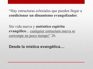“Hay estructuras eclesiales que pueden llegar a
condicionar un dinamismo evangelizador.
Sin vida nueva y auténtico espíritu
evangélico... cualquier estructura nueva se
corrompe en poco tiempo” 26.
Desde la mística evangélica....
 