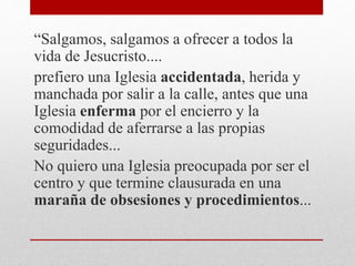 “Salgamos, salgamos a ofrecer a todos la
vida de Jesucristo....
prefiero una Iglesia accidentada, herida y
manchada por salir a la calle, antes que una
Iglesia enferma por el encierro y la
comodidad de aferrarse a las propias
seguridades...
No quiero una Iglesia preocupada por ser el
centro y que termine clausurada en una
maraña de obsesiones y procedimientos...
 