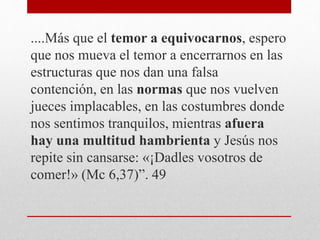 ....Más que el temor a equivocarnos, espero
que nos mueva el temor a encerrarnos en las
estructuras que nos dan una falsa
contención, en las normas que nos vuelven
jueces implacables, en las costumbres donde
nos sentimos tranquilos, mientras afuera
hay una multitud hambrienta y Jesús nos
repite sin cansarse: «¡Dadles vosotros de
comer!» (Mc 6,37)”. 49
 