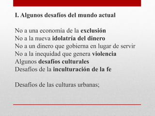 I. Algunos desafíos del mundo actual
No a una economía de la exclusión
No a la nueva idolatría del dinero
No a un dinero que gobierna en lugar de servir
No a la inequidad que genera violencia
Algunos desafíos culturales
Desafíos de la inculturación de la fe
Desafíos de las culturas urbanas;
 