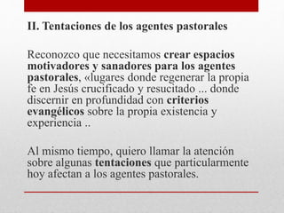 II. Tentaciones de los agentes pastorales
Reconozco que necesitamos crear espacios
motivadores y sanadores para los agentes
pastorales, «lugares donde regenerar la propia
fe en Jesús crucificado y resucitado ... donde
discernir en profundidad con criterios
evangélicos sobre la propia existencia y
experiencia ..
Al mismo tiempo, quiero llamar la atención
sobre algunas tentaciones que particularmente
hoy afectan a los agentes pastorales.
 