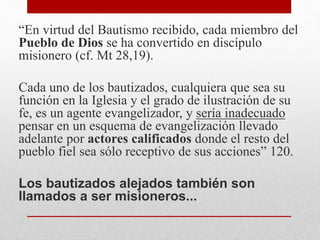 “En virtud del Bautismo recibido, cada miembro del
Pueblo de Dios se ha convertido en discípulo
misionero (cf. Mt 28,19).
Cada uno de los bautizados, cualquiera que sea su
función en la Iglesia y el grado de ilustración de su
fe, es un agente evangelizador, y sería inadecuado
pensar en un esquema de evangelización llevado
adelante por actores calificados donde el resto del
pueblo fiel sea sólo receptivo de sus acciones” 120.
Los bautizados alejados también son
llamados a ser misioneros...
 