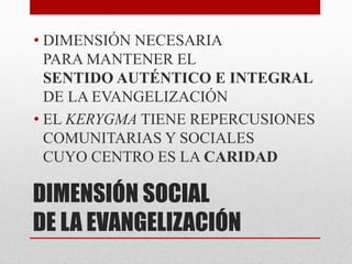 DIMENSIÓN SOCIAL
DE LA EVANGELIZACIÓN
• DIMENSIÓN NECESARIA
PARA MANTENER EL
SENTIDO AUTÉNTICO E INTEGRAL
DE LA EVANGELIZACIÓN
• EL KERYGMA TIENE REPERCUSIONES
COMUNITARIAS Y SOCIALES
CUYO CENTRO ES LA CARIDAD
 