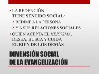DIMENSIÓN SOCIAL
DE LA EVANGELIZACIÓN
• LA REDENCIÓN
TIENE SENTIDO SOCIAL:
• REDIME A LA PERSONA
• Y A SUS RELACIONES SOCIALES
• QUIEN ACEPTA EL KERYGMA,
DESEA, BUSCA Y CUIDA
EL BIEN DE LOS DEMÁS
 