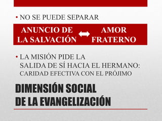 DIMENSIÓN SOCIAL
DE LA EVANGELIZACIÓN
• NO SE PUEDE SEPARAR
• LA MISIÓN PIDE LA
SALIDA DE SÍ HACIA EL HERMANO:
CARIDAD EFECTIVA CON EL PRÓJIMO
ANUNCIO DE
LA SALVACIÓN
AMOR
FRATERNO
 