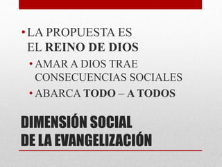 DIMENSIÓN SOCIAL
DE LA EVANGELIZACIÓN
•LA PROPUESTA ES
EL REINO DE DIOS
• AMAR A DIOS TRAE
CONSECUENCIAS SOCIALES
• ABARCA TODO – A TODOS
 