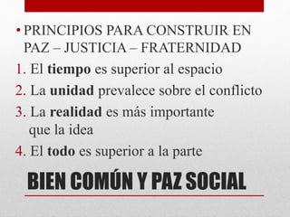 BIEN COMÚN Y PAZ SOCIAL
• PRINCIPIOS PARA CONSTRUIR EN
PAZ – JUSTICIA – FRATERNIDAD
1. El tiempo es superior al espacio
2. La unidad prevalece sobre el conflicto
3. La realidad es más importante
que la idea
4. El todo es superior a la parte
 