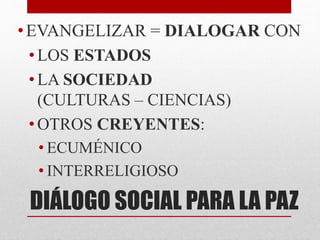 DIÁLOGO SOCIAL PARA LA PAZ
•EVANGELIZAR = DIALOGAR CON
• LOS ESTADOS
• LA SOCIEDAD
(CULTURAS – CIENCIAS)
• OTROS CREYENTES:
• ECUMÉNICO
• INTERRELIGIOSO
 