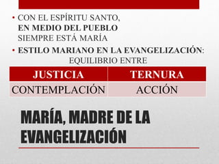 MARÍA, MADRE DE LA
EVANGELIZACIÓN
• CON EL ESPÍRITU SANTO,
EN MEDIO DEL PUEBLO
SIEMPRE ESTÁ MARÍA
• ESTILO MARIANO EN LA EVANGELIZACIÓN:
EQUILIBRIO ENTRE
JUSTICIA TERNURA
CONTEMPLACIÓN ACCIÓN
 