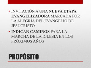 PROPÓSITO
• INVITACIÓN A UNA NUEVA ETAPA
EVANGELIZADORA MARCADA POR
LAALEGRÍA DEL EVANGELIO DE
JESUCRISTO
• INDICAR CAMINOS PARA LA
MARCHA DE LA IGLESIA EN LOS
PRÓXIMOS AÑOS
 