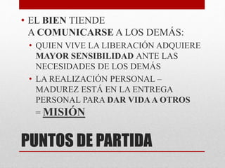 PUNTOS DE PARTIDA
• EL BIEN TIENDE
A COMUNICARSE A LOS DEMÁS:
• QUIEN VIVE LA LIBERACIÓN ADQUIERE
MAYOR SENSIBILIDAD ANTE LAS
NECESIDADES DE LOS DEMÁS
• LA REALIZACIÓN PERSONAL –
MADUREZ ESTÁ EN LA ENTREGA
PERSONAL PARA DAR VIDAA OTROS
= MISIÓN
 