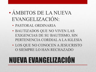 NUEVA EVANGELIZACIÓN
• ÁMBITOS DE LA NUEVA
EVANGELIZACIÓN:
• PASTORAL ORDINARIA
• BAUTIZADOS QUE NO VIVEN LAS
EXIGENCIAS DE SU BAUTISMO, SIN
PERTENENCIA CORDIAL A LA IGLESIA
• LOS QUE NO CONOCEN A JESUCRISTO
O SIEMPRE LO HAN RECHAZADO
 