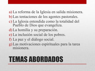 TEMAS ABORDADOS
a) La reforma de la Iglesia en salida misionera.
b)Las tentaciones de los agentes pastorales.
c) La Iglesia entendida como la totalidad del
Pueblo de Dios que evangeliza.
d)La homilía y su preparación.
e) La inclusión social de los pobres.
f) La paz y el diálogo social.
g)Las motivaciones espirituales para la tarea
misionera.
 
