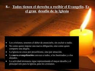 8.- Todos tienen el derecho a recibir el Evangelio. Es
el gran desafío de la Iglesia.
 Los cristianos, tenemos el deber de anunciarlo, sin excluir a nadie.
 No como quien impone una nueva obligación, sino como quien
comparte una alegría.
 La Iglesia no crece por proselitismo, sino por atracción.
 La nueva evangelización convoca a todos, a los bautizados y a los
alejados.
 La actividad misionera sigue representando el mayor desafío y el
principal reto para la Iglesia, para los cristianos.
 