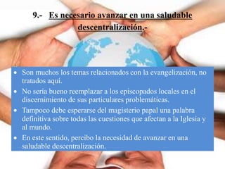 9.- Es necesario avanzar en una saludable
descentralización.-
 Son muchos los temas relacionados con la evangelización, no
tratados aquí.
 No sería bueno reemplazar a los episcopados locales en el
discernimiento de sus particulares problemáticas.
 Tampoco debe esperarse del magisterio papal una palabra
definitiva sobre todas las cuestiones que afectan a la Iglesia y
al mundo.
 En este sentido, percibo la necesidad de avanzar en una
saludable descentralización.
 