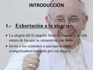 INTRODUCCIÓN
1.- Exhortación a la alegría.-
 La alegría del Evangelio llena el corazón y la vida
entera de los que se encuentran con Jesús.
 Invito a los cristianos a una nueva etapa
evangelizadora marcada por esa alegría.
 