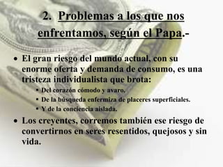 2. Problemas a los que nos
enfrentamos, según el Papa.-
 El gran riesgo del mundo actual, con su
enorme oferta y demanda de consumo, es una
tristeza individualista que brota:
 Del corazón cómodo y avaro.
 De la búsqueda enfermiza de placeres superficiales.
 Y de la conciencia aislada.
 Los creyentes, corremos también ese riesgo de
convertirnos en seres resentidos, quejosos y sin
vida.
 