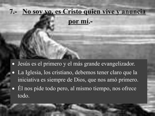 7.- No soy yo, es Cristo quien vive y anuncia
por mí.-
 Jesús es el primero y el más grande evangelizador.
 La Iglesia, los cristiano, debemos tener claro que la
iniciativa es siempre de Dios, que nos amó primero.
 Él nos pide todo pero, al mismo tiempo, nos ofrece
todo.
 