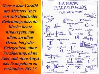 Getreu dem Vorbild
des Meisters ist es
von entscheidender
Bedeutung, dass die
Kirche heute
hinausgeht, um
allen, an allen
Orten, bei jeder
Gelegenheit, ohne
Verzögerung, ohne
Ekel und ohne Angst
das Evangelium zu
verkünden. EG 23
 