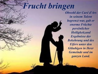 Frucht bringen
Obwohl der Curé d'Ars
in seinem Talent
begrenzt war, gab er
enorme Früchte
persönlicher
Heiligkeit,und
Ergebnisse der
Bekehrung und des
Eifers unter den
Gläubigen in Ihrer
Gemeinde und im
ganzen Land.
 