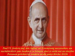 Paul VI. forderte auf, den Aufruf zur Erneuerung auszuweiten, um
nachdrücklich zum Ausdruck zu bringen, dass er nicht nur an einzelne
Personen gerichtet ist, sondern an die ganze Kirche. EG26
 