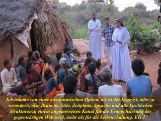 Una impostergable renovación eclesial
Ich träume von einer missionarischen Option, die in der Lage ist, alles zu
verändern, also Bräuche, Stile, Zeitpläne, Sprache und alle kirchlichen
Strukturenzu einem angemessenen Kanal für die Evangelisierung der
gegenwärtigen Welt wird, mehr als für die Selbsterhaltung. EG 27
 