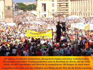 Die anderen kirchlichen Institutionen, Basisgemeinschaften und kleine Gemeinschaften,
Bewegungen und andere Vereinigungsformen sind ein Reichtum der Kirche, den der Geist
erhebt, um alle Umgebungen und Bereiche zu evangelisieren. Oft bringen sie einen neuen
evangelisierenden Eifer und eine Fähigkeit zum Dialog mit der Welt, die die Kirche erneuern.
 