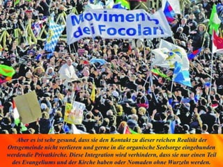 Aber es ist sehr gesund, dass sie den Kontakt zu dieser reichen Realität der
Ortsgemeinde nicht verlieren und gerne in die organische Seelsorge eingebunden
werdendie Privatkirche. Diese Integration wird verhindern, dass sie nur einen Teil
des Evangeliums und der Kirche haben oder Nomaden ohne Wurzeln werden.
 