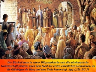 Der Bischof muss in seiner Diözesankirche stets die missionarische
Gemeinschaft fördern, nach dem Ideal der ersten christlichen Gemeinden, wo
die Gläubigen ein Herz und eine Seele hatten (vgl. Apg 4,32). EG 31
 