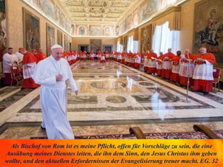 Als Bischof von Rom ist es meine Pflicht, offen für Vorschläge zu sein, die eine
Ausübung meines Dienstes leiten, die ihn dem Sinn, den Jesus Christus ihm geben
wollte, und den aktuellen Erfordernissen der Evangelisierung treuer macht. EG. 32
 