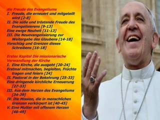 die Freude des Evangeliums
I. Freude, die erneuert und mitgeteilt
wird [2-8]
II. Die süße und tröstende Freude des
Evangelisierens [9-13]
Eine ewige Neuheit [11-13]
III. Die Neuevangelisierung zur
Weitergabe des Glaubens [14-18]
Vorschlag und Grenzen dieses
Schreibens [16-18]
Erstes Kapitel Die missionarische
Verwandlung der Kirche
I. Eine Kirche, die ausgeht [20-24]
Erstmal mitmachen, begleiten, Früchte
tragen und feiern [24]
II. Pastoral in der Bekehrung [25-33]
Eine dringende kirchliche Erneuerung
[27-33]
III. Aus dem Herzen des Evangeliums
[34-39]
IV. Die Mission, die in menschlichen
Grenzen verkörpert ist [40-45]
V. Eine Mutter mit offenem Herzen
[46-49]
 