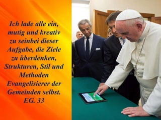 Ich lade alle ein,
mutig und kreativ
zu seinbei dieser
Aufgabe, die Ziele
zu überdenken,
Strukturen, Stil und
Methoden
Evangelisierer der
Gemeinden selbst.
EG. 33
 