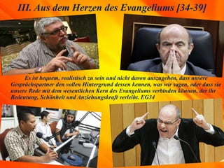 Es ist bequem, realistisch zu sein und nicht davon auszugehen, dass unsere
Gesprächspartner den vollen Hintergrund dessen kennen, was wir sagen, oder dass sie
unsere Rede mit dem wesentlichen Kern des Evangeliums verbinden können, der ihr
Bedeutung, Schönheit und Anziehungskraft verleiht. EG34
III. Aus dem Herzen des Evangeliums [34-39]
 
