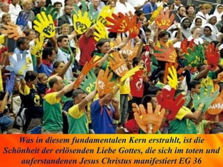 Was in diesem fundamentalen Kern erstrahlt, ist die
Schönheit der erlösenden Liebe Gottes, die sich im toten und
auferstandenen Jesus Christus manifestiert EG 36
 