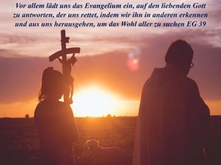 Vor allem lädt uns das Evangelium ein, auf den liebenden Gott
zu antworten, der uns rettet, indem wir ihn in anderen erkennen
und aus uns herausgehen, um das Wohl aller zu suchen EG 39
 
