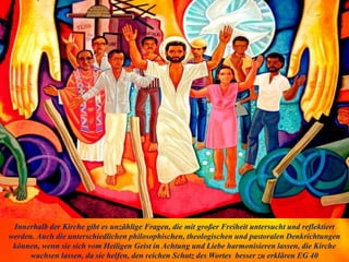 Innerhalb der Kirche gibt es unzählige Fragen, die mit großer Freiheit untersucht und reflektiert
werden. Auch die unterschiedlichen philosophischen, theologischen und pastoralen Denkrichtungen
können, wenn sie sich vom Heiligen Geist in Achtung und Liebe harmonisieren lassen, die Kirche
wachsen lassen, da sie helfen, den reichen Schatz des Wortes besser zu erklären EG 40
 