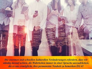 Die enormen und schnellen kulturellen Veränderungen erfordern, dass wir
ständig darauf achten, die Wahrheiten immer in einer Sprache auszudrücken,
die es uns ermöglicht, ihre permanente Neuheit zu bemerken EG 41
 