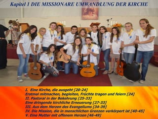Kapitel 1 DIE MISSIONARE UMWANDLUNG DER KIRCHE
I. Eine Kirche, die ausgeht [20-24]
Erstmal mitmachen, begleiten, Früchte tragen und feiern [24]
II. Pastoral in der Bekehrung [25-33]
Eine dringende kirchliche Erneuerung [27-33]
III. Aus dem Herzen des Evangeliums [34-39]
IV. Die Mission, die in menschlichen Grenzen verkörpert ist [40-45]
V. Eine Mutter mit offenem Herzen [46-49]
 