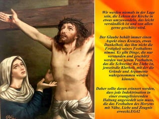 Wir werden niemals in der Lage
sein, die Lehren der Kirche in
etwas umzuwandeln, das leicht
verständlich ist und von allen
gerne geschätzt wird.
Der Glaube behält immer einen
Aspekt eines Kreuzes, etwas
Dunkelheit, das ihm nicht die
Festigkeit seines Festhaltens
nimmt. Es gibt Dinge, die nur
verstanden und geschätzt
werden von jenem Festhalten,
das die Schwester der Liebe ist,
jenseitsdie Klarheit, mit der die
Gründe und Argumente
wahrgenommen werden
können.
Daher sollte daran erinnert werden,
dass jede Indoktrination in
einer evangelisierenden
Haltung angesiedelt sein muss,
die das Festhalten des Herzens
mit Nähe, Liebe und Zeugnis
erweckt.EG42
 