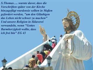 S.Thomas…. warnte davor, dass die
Vorschriften später von der Kirche
hinzugefügt wurdensie sollten in Maßen
gefordert werden, "um den Gläubigen
das Leben nicht schwer zu machen"
Und unsere Religion in Sklaverei
verwandeln, wenn "Gottes
Barmherzigkeit wollte, dass
ich frei bin" EG 43
 
