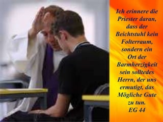 Ich erinnere die
Priester daran,
dass der
Beichtstuhl kein
Folterraum,
sondern ein
Ort der
Barmherzigkeit
sein solltedes
Herrn, der uns
ermutigt, das
Mögliche Gute
zu tun.
EG 44
 