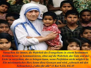 Versuchen Sie immer, die Wahrheit des Evangeliums in einem bestimmten
Kontext besser zu kommunizieren, ohne auf die Wahrheit, das Gute und das
Licht zu verzichten, das es bringen kann, wenn Perfektion nicht möglich ist.
Ein missionarisches Herz kennt diese Grenzen und wird „schwach mit den
Schwachen [...] alles für alle“ (1 Kor 9,22). EG 45
 