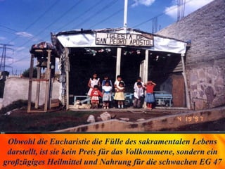 Obwohl die Eucharistie die Fülle des sakramentalen Lebens
darstellt, ist sie kein Preis für das Vollkommene, sondern ein
großzügiges Heilmittel und Nahrung für die schwachen EG 47
 