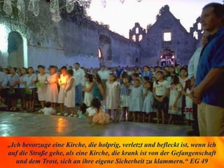 „Ich bevorzuge eine Kirche, die holprig, verletzt und befleckt ist, wenn ich
auf die Straße gehe, als eine Kirche, die krank ist von der Gefangenschaft
und dem Trost, sich an ihre eigene Sicherheit zu klammern.“ EG 49
 