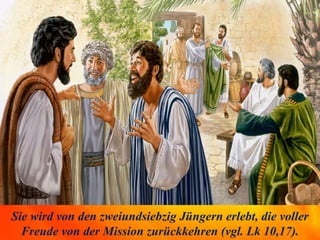 Sie wird von den zweiundsiebzig Jüngern erlebt, die voller
Freude von der Mission zurückkehren (vgl. Lk 10,17).
 