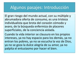 Algunos pasajes: Introducción
El gran riesgo del mundo actual, con su múltiple y
abrumadora oferta de consumo, es una tristeza
individualista que brota del corazón cómodo y
avaro, de la búsqueda enfermiza de placeres
superficiales, de la conciencia aislada.
Cuando la vida interior se clausura en los propios
intereses, ya no hay espacio para los demás, ya no
entran los pobres, ya no se escucha la voz de Dios,
ya no se goza la dulce alegría de su amor, ya no
palpita el entusiasmo por hacer el bien.

 