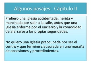 Algunos pasajes: Capitulo II
Prefiero una Iglesia accidentada, herida y
manchada por salir a la calle, antes que una
Iglesia enferma por el encierro y la comodidad
de aferrarse a las propias seguridades.
No quiero una Iglesia preocupada por ser el
centro y que termine clausurada en una maraña
de obsesiones y procedimientos.

 