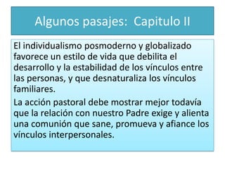 Algunos pasajes: Capitulo II
El individualismo posmoderno y globalizado
favorece un estilo de vida que debilita el
desarrollo y la estabilidad de los vínculos entre
las personas, y que desnaturaliza los vínculos
familiares.
La acción pastoral debe mostrar mejor todavía
que la relación con nuestro Padre exige y alienta
una comunión que sane, promueva y afiance los
vínculos interpersonales.

 