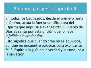 Algunos pasajes: Capitulo III
En todos los bautizados, desde el primero hasta
el último, actúa la fuerza santificadora del
Espíritu que impulsa a evangelizar. El Pueblo de
Dios es santo por esta unción que lo hace
infalible «in credendo».
Esto significa que cuando cree no se equivoca,
aunque no encuentre palabras para explicar su
fe. El Espíritu lo guía en la verdad y lo conduce a
la salvación

 